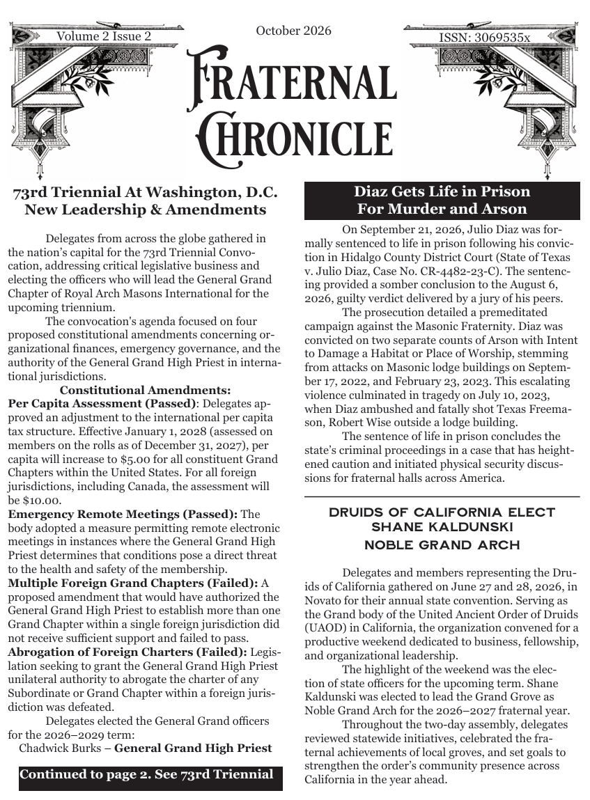 October 2026, Volume 2 Issue 2 of The Fraternal Chronicle ISSN: 3069-535X. 73rd Triennial at Washington DC. Julio Diaz sentenced to life in prison for killing Texas Freemason, Robert Wise. Druids of California.209th Grand Convocation of the Grand Chapter of Kentucky Royal Arch Masons. TheRise and Fall of the Ancient Order of United Workmen AOUW.